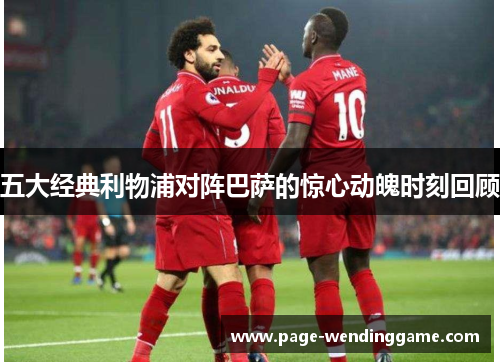 五大经典利物浦对阵巴萨的惊心动魄时刻回顾