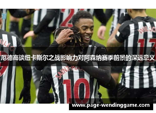 厄德高谈纽卡斯尔之战影响力对阿森纳赛季前景的深远意义