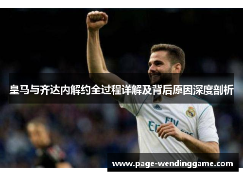 皇马与齐达内解约全过程详解及背后原因深度剖析