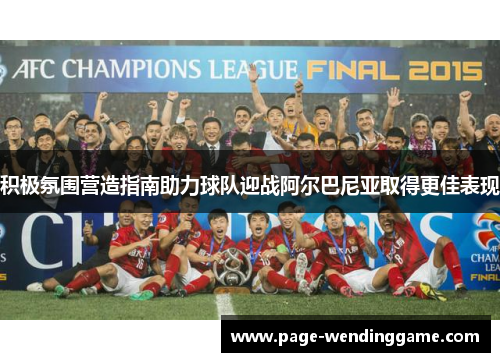 积极氛围营造指南助力球队迎战阿尔巴尼亚取得更佳表现