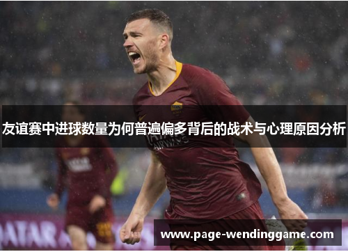 友谊赛中进球数量为何普遍偏多背后的战术与心理原因分析