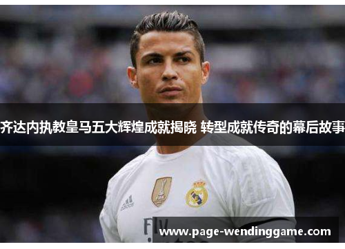 齐达内执教皇马五大辉煌成就揭晓 转型成就传奇的幕后故事