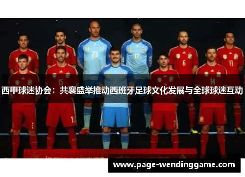 西甲球迷协会:共襄盛举推动西班牙足球文化发展与全球球迷互动 西甲球迷协会:共襄盛举推动西班牙足球文化发展与全球球迷互动