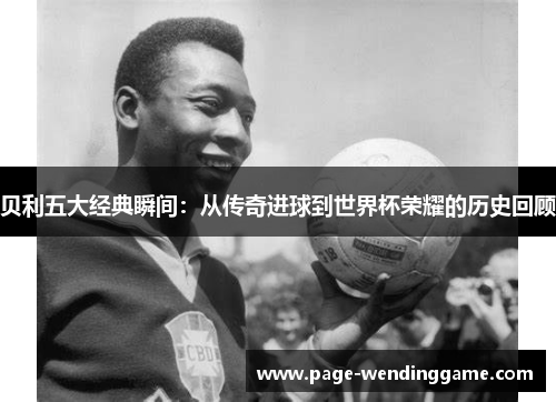 贝利五大经典瞬间：从传奇进球到世界杯荣耀的历史回顾