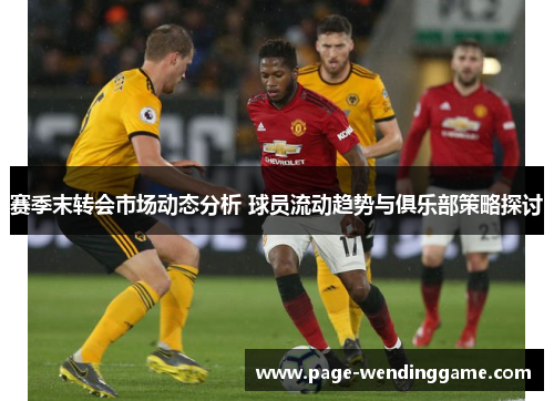 赛季末转会市场动态分析 球员流动趋势与俱乐部策略探讨