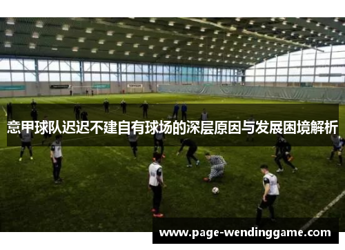 意甲球队迟迟不建自有球场的深层原因与发展困境解析 意甲球队迟迟不建自有球场的深层原因与发展困境解析