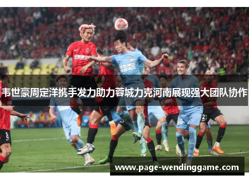 韦世豪周定洋携手发力助力蓉城力克河南展现强大团队协作