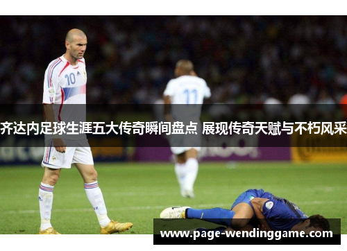 齐达内足球生涯五大传奇瞬间盘点 展现传奇天赋与不朽风采