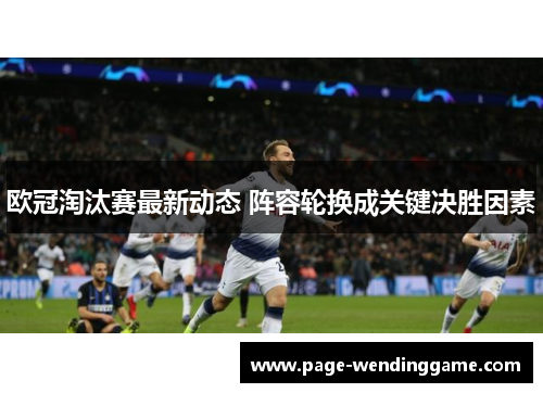 欧冠淘汰赛最新动态 阵容轮换成关键决胜因素
