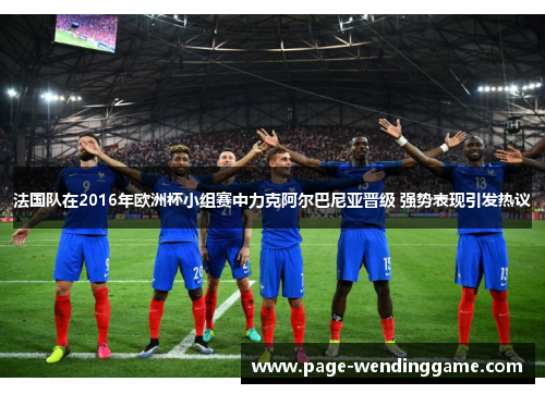 法国队在2016年欧洲杯小组赛中力克阿尔巴尼亚晋级 强势表现引发热议