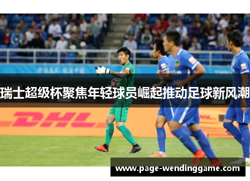 瑞士超级杯聚焦年轻球员崛起推动足球新风潮