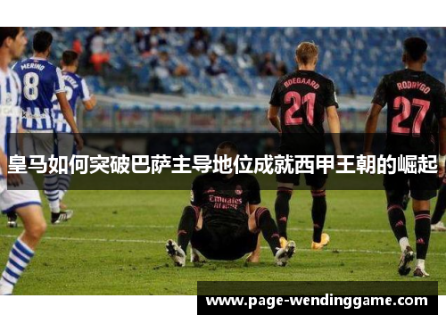 皇马如何突破巴萨主导地位成就西甲王朝的崛起