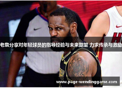 老詹分享对年轻球员的指导经验与未来期望 力求传承与激励