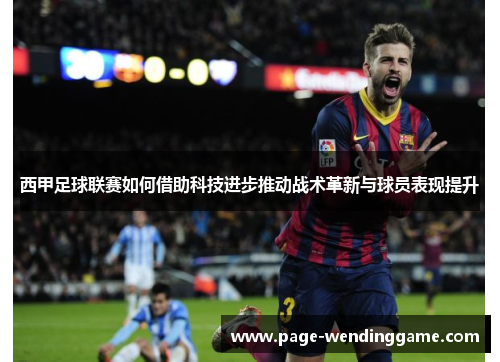 西甲足球联赛如何借助科技进步推动战术革新与球员表现提升 西甲足球联赛如何借助科技进步推动战术革新与球员表现提升